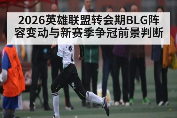 2026英雄联盟转会期BLG阵容变动与新赛季争冠前景判断